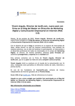 Novedades
Vicent Argudo, Director de los40.com, nuevo post con
firma en el blog del Master en Dirección de Marketing
Digital y Comunicación Empresarial en Internet (Web
2.0)
Vitoria, 26 de octubre de 2010. Vicent Argudo, Director de Los40.com,
nueva firma invitada en el blog del Master en Dirección de Marketing Digital
y Comunicación Empresarial en Internet (Web 2.0) de esden.
Con el objetivo de que el blog se convierta en un espacio de intercambio de
ideas, donde ofrecer no sólo los mejores conocimientos, sino también las
mejores prácticas, con el afán de fomentar la participación, el intercambio y
el desarrollo profesional de todos los interesados en el campo del Marketing
Digital, se ofrecen, de manera periódica, distintos posts firmados por
auténticos protagonistas y expertos de la realidad 2.0
Esta semana contamos con la firma de Vicent Argudo, Director de
los40.com, que en su post nos habla de cómo competir contra el pirata.
Vicent Argudo inició su aventura en el mundo de la comunicación con 16
años, trabajando como periodista en diferentes medios de radio, televisión y
prensa escrita.
Es uno de los fundadores de Scannerfm.com, emisora de música
independiente de Internet ganadora de un Premio Ondas.
Desde 2006 dirige los40.com, Web de referencia en el sector.
Argudo se une a otros amig@s que también han participado en el Blog del
Master en Dirección de Marketing Digital y Comunicación Empresarial en
Internet (Web 2.0) de esden.
Más información relacionada con el Master
http://bit.ly/7TD5Bb
http://marketingdigital.esdenonline.com/
www.esden.es
 