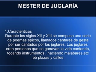 MESTER DE JUGLARÍA 1.Caracteriticas Durante los siglos XII y XIII se compuso una serie de poemas epicos, llamados cantares de gesta por ser cantados por los juglares. Los juglares eran personas que se ganavan la vida cantando, tocando instrumentos , haciendo malabares,etc eb plazas y calles 