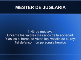 MESTER DE JUGLARIA 1 Héroe mediaval Encarna los valores mas altos de la sociedad. Y asi es el héroe de Vivar: leal vasallo de su rey, fiel defensor , un personaje heroico 