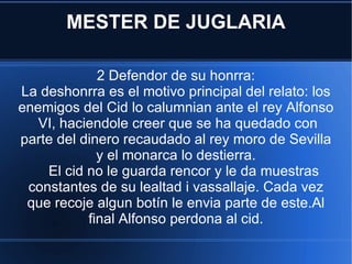 MESTER DE JUGLARIA 2 Defendor de su honrra: La deshonrra es el motivo principal del relato: los enemigos del Cid lo calumnian ante el rey Alfonso  VI, haciendole creer que se ha quedado con parte del dinero recaudado al rey moro de Sevilla y el monarca lo destierra. El cid no le guarda rencor y le da muestras constantes de su lealtad i vassallaje. Cada vez que recoje algun botín le envia parte de este.Al final Alfonso perdona al cid. 