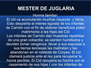 MESTER DE JUGLARIA Honrra familiar: El cid va acumulando muchas riquezas  y fama. Esto despierta el interes egoista de los infantes de Carrión con el fin de obtener beneficios piden matrimonio a las hijas del Cid Los infantes de Carrión dan muestras repetidas de una gran cobardía: se sienten humillados y deciden tomar venganza: llevar a sus esposas a sus tierras leonesas las maltratan y las abandonan en el robledal de Corpes. El cid clamará justicia ante el rey para recuperar la honra perdida. El Cid recupera su honrra con el casamiento de sus hijas ( con los infantes de Navarra y Aragón). 