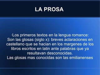 LA PROSA  ·Los primeros textos en la lengua romance: Son las glosas (siglo x): breves aclaraciones en castellano que se hacian en los margenes de los libros escritos en latin ante palabras que ya resultavan desconocidas. Las glosas mas conocidas son las emilianenses 
