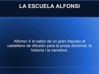 LA ESCUELA ALFONSI Alfonso X el sabio da un gran impulso al castellano de difusión para la prosa doctrinal, la historia i la narrativa. 