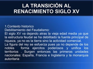 LA TRANSICIÓN AL RENACIMIENTO SIGLO XV 1.Contexto historico Debilitamiento del Feudalismo: El siglo XV va dejando atras la vieja edad media ya que la estructura feudal se ha debilitado la fuente principal de riqueza, ya no es la tierra sino la actividad comercial. La figura del rey se esfuerza pues ya no depende de los nobles  forma ejercitos poderosos y unifica los territorios . Surgen entonces las primeras unidades nacionales: España, Francia e Inglaterra y la monarquia autoritaria 