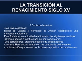 LA TRANSICIÓN AL RENACIMIENTO SIGLO XV 2.Contexto historico: -Los reyes catolicos: Isabel de Castilla y Fernando de Aragón estableciero una monarquia autoritaria. Para fortalecer su autoridad real tomaron las siguientes medidas: -Crearon figuras e instituciones de paz social como: -Los corregidores, eran una especie de gobernadores -La santa Hermandad acabó con las bandas de delincuentes - La inquisición que velava por la correcta practica del cristianismo 