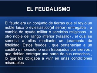 EL FEUDALISMO El feudo era un conjunto de tierras que el rey o un noble laico o evlesiastico(el señor) entregaba , a cambio de ayuda militar o servicios religiosos , a otro noble del rango inferior (vasallo) , el cual se sometia a ellos mediante un juramento de fidelidad. Estos feudos , que pertenecian a un castillo o monasterio eran trabajados por siervos , que debian entregar una parte de sus cosechas , lo que los obligaba a vivir en unas condiciones miserables 