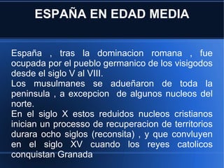 ESPAÑA EN EDAD MEDIA España , tras la dominacion romana , fue ocupada por el pueblo germanico de los visigodos desde el siglo V al VIII. Los musulmanes se adueñaron de toda la peninsula , a excepcion  de algunos nucleos del norte. En el siglo X estos reduidos nucleos cristianos inician un processo de recuperacion de territorios durara ocho siglos (reconsita) , y que convluyen en el siglo XV cuando los reyes catolicos conquistan Granada 