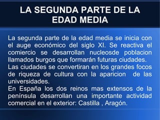 LA SEGUNDA PARTE DE LA EDAD MEDIA La segunda parte de la edad media se inicia con el auge económico del siglo XI. Se reactiva el comiercio se desarrollan nucleosde poblacion llamados burgos que formarán futuras ciudades. Las ciudades se convertiran en los grandes focos de riqueza de cultura con la aparicion  de las universidades. En España los dos reinos mas extensos de la península desarrollan una importante actividad comercial en el exterior: Castilla , Aragón. 