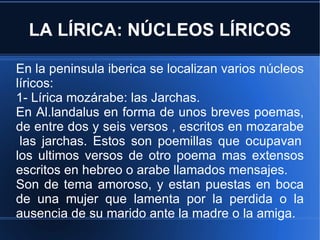 LA LÍRICA: NÚCLEOS LÍRICOS En la peninsula iberica se localizan varios núcleos líricos: 1- Lírica mozárabe: las Jarchas. En Al.landalus en forma de unos breves poemas, de entre dos y seis versos , escritos en mozarabe  las jarchas. Estos son poemillas que ocupavan los ultimos versos de otro poema mas extensos escritos en hebreo o arabe llamados mensajes. Son de tema amoroso, y estan puestas en boca de una mujer que lamenta por la perdida o la ausencia de su marido ante la madre o la amiga. 