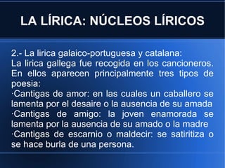 LA LÍRICA: NÚCLEOS LÍRICOS 2.- La lirica galaico-portuguesa y catalana: La lirica gallega fue recogida en los cancioneros. En ellos aparecen principalmente tres tipos de poesia: ·Cantigas de amor: en las cuales un caballero se lamenta por el desaire o la ausencia de su amada ·Cantigas de amigo: la joven enamorada se lamenta por la ausencia de su amado o la madre ·Cantigas de escarnio o maldecir: se satiritiza o se hace burla de una persona. 