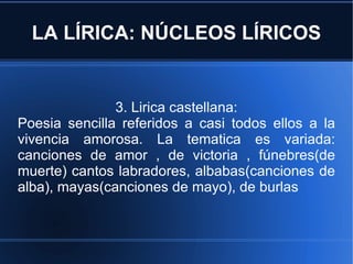 LA LÍRICA: NÚCLEOS LÍRICOS 3. Lirica castellana: Poesia sencilla referidos a casi todos ellos a la vivencia amorosa. La tematica es variada: canciones de amor , de victoria , fúnebres(de muerte) cantos labradores, albabas(canciones de alba), mayas(canciones de mayo), de burlas 