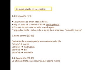 1. Introducción (1-9) Los amantes se aman a todas horas. Hay un paso de la noche al día     modo general . Primera estrofa - noche > día = madrugada Segunda estrofa - del casi día > pleno día > amanecer ("amarillo nuevo") 2. Parte central (10-29) Cada estrofa se corresponde a un momento del día: Estrofa 3   noche Estrofa 4    madrugada Estrofa 5    día Estrofa 6    mediodía 1.3. Conclusión (27-35) La última estrofa es un resumen del poema mismo .  Se puede dividir en tres partes:   