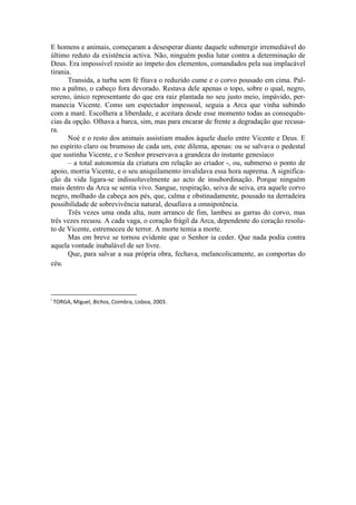 E homens e animais, começaram a desesperar diante daquele submergir irremediável do
último reduto da existência activa. Não, ninguém podia lutar contra a determinação de
Deus. Era impossível resistir ao ímpeto dos elementos, comandados pela sua implacável
tirania.
Transida, a turba sem fé fitava o reduzido cume e o corvo pousado em cima. Pal-
mo a palmo, o cabeço fora devorado. Restava dele apenas o topo, sobre o qual, negro,
sereno, único representante do que era raiz plantada no seu justo meio, impávido, per-
manecia Vicente. Como um espectador impessoal, seguia a Arca que vinha subindo
com a maré. Escolhera a liberdade, e aceitara desde esse momento todas as consequên-
cias da opção. Olhava a barca, sim, mas para encarar de frente a degradação que recusa-
ra.
Noé e o resto dos animais assistiam mudos àquele duelo entre Vicente e Deus. E
no espírito claro ou brumoso de cada um, este dilema, apenas: ou se salvava o pedestal
que sustinha Vicente, e o Senhor preservava a grandeza do instante genesíaco
– a total autonomia da criatura em relação ao criador -, ou, submerso o ponto de
apoio, morria Vicente, e o seu aniquilamento invalidava essa hora suprema. A significa-
ção da vida ligara-se indissoluvelmente ao acto de insubordinação. Porque ninguém
mais dentro da Arca se sentia vivo. Sangue, respiração, seiva de seiva, era aquele corvo
negro, molhado da cabeça aos pés, que, calma e obstinadamente, pousado na derradeira
possibilidade de sobrevivência natural, desafiava a omnipotência.
Três vezes uma onda alta, num arranco de fim, lambeu as garras do corvo, mas
três vezes recuou. A cada vaga, o coração frágil da Arca, dependente do coração resolu-
to de Vicente, estremeceu de terror. A morte temia a morte.
Mas em breve se tornou evidente que o Senhor ia ceder. Que nada podia contra
aquela vontade inabalável de ser livre.
Que, para salvar a sua própria obra, fechava, melancolicamente, as comportas do
céu.
                                                            
i
 TORGA, Miguel, Bichos, Coimbra, Lisboa, 2003. 
 
