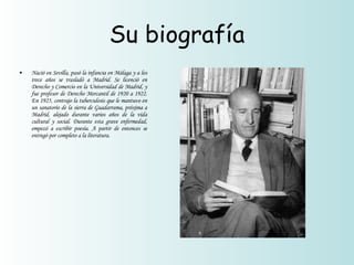 Su biografía Nació en Sevilla, pasó la infancia en Málaga y a los trece años se trasladó a Madrid. Se licenció en Derecho y Comercio en la Universidad de Madrid, y fue profesor de Derecho Mercantil de 1920 a 1922. En 1925, contrajo la tuberculosis que le mantuvo en un sanatorio de la sierra de Guadarrama, próxima a Madrid, alejado durante varios años de la vida cultural y social. Durante esta grave enfermedad, empezó a escribir poesía. A partir de entonces se entregó por completo a la literatura. 