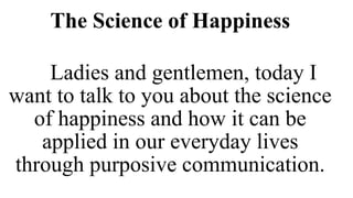The Science of Happiness
Ladies and gentlemen, today I
want to talk to you about the science
of happiness and how it can be
applied in our everyday lives
through purposive communication.
 