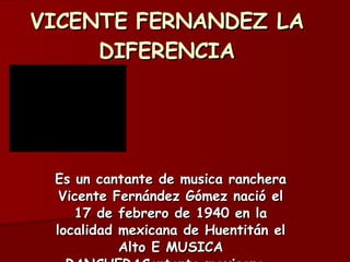 VICENTE FERNANDEZ LA DIFERENCIA Es un cantante de musica ranchera Vicente Fernández Gómez nació el 17 de febrero de 1940 en la localidad mexicana de Huentitán el Alto E MUSICA RANCHERACantante mexicano.  