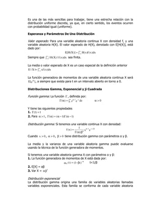 Es una de las más sencillas para trabajar, tiene una estrecha relación con la
distribución uniforme discreta, ya que, en cierto sentido, los eventos ocurren
con probabilidad igual (uniforme).
Esperanza y Parámetros De Una Distribución
Valor esperado: Para una variable aleatoria continua X con densidad f, y una
variable aleatoria H(X). El valor esperado de H(X), denotado con E[H(X)], está
dado por:
dx)x(f)x(H)]X(H[E ∫=
∞
∞−
Siempre que ∫
∞
∞−
dx)x(f|)X(H| sea finita.
La media o valor esperado de X es un caso especial de la definición anterior
∫=
∞
∞−
dx)x(xf|X|E
La función generadora de momentos de una variable aleatoria continua X será
]e[E tX
, a siempre que exista para t en un intervalo abierto en torno a 0.
Distribuciones Gamma, Exponencial y ji Cuadrada
Función gamma: La función Γ , definida por:
∫=αΓ
∞ −−α
0
z1
dzez)( 0>α
Y tiene las siguientes propiedades
1. 1)1( =Γ
2. Para 1>α , )1()1()( −αΓ−α=αΓ
Distribución gamma: Si tenemos una variable continua X con densidad:
ex
)(
1
)x(f /x1 β−−α
α
βαΓ
=
Cuando 0x > , 0>α , 0>β tiene distribución gamma con parámetros α y β.
La media y la varianza de una variable aleatoria gamma puede evaluarse
usando la técnica de la función generadora de momentos.
Si tenemos una variable aleatoria gamma X con parámetros α y β:
1. La función generadora de momentos de X está dada por:
)t1()t(mx β−= α−
t<1/β
2. E[X] = αβ
3. Var X = βα 2
Distribución exponencial
La distribución gamma origina una familia de variables aleatorias llamadas
variables exponenciales. Esta familia se conforma de cada variable aleatoria
 