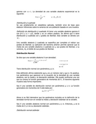 gamma con 1=α . La densidad de una variable aleatoria exponencial es la
siguiente:
e
1
)x(f /x β−
β
= 0x > , 0>β
Distribución ji cuadrada
Se usa ampliamente en estadística aplicada, también sirve de base para
elaborar inferencias sobre la varianza de una población basada en una muestra.
Definición de distribución ji cuadrada: Al tener una variable aleatoria gamma X
con β=2 y α = γ/2, donde γ es un entero positivo. Se afirma que X tiene
distribución ji cuadrada con γ grados de libertad. Esta variable se denota con
X
2
γ .
Una variable aleatoria ji cuadrada se especifica por completo al indicar sus
grados de libertad. La aplicación del teorema anterior permite apreciar que la
media de una variable aleatoria ji cuadrada es γ, sus grados de libertad, y su
varianza, 2γ, el doble de sus grados de libertad.
Distribución Normal
Se dice que una variable aleatoria X con densidad:
2]/)x)[(2/1(
e
2
1
)x(f σµ−−
πσ
= ∞<<∞− x
∞<µ<∞−
0>σ
Tiene distribución normal con parámetros µ y σ.
Esta definición afirma solamente que µ es un número real y que σ. Es positiva.
Los parámetros que aparecen en la ecuación de la densidad de una variable
aleatoria, son la media y la desviación estándar. Ello puede verificarse una vez
que se conoce la función generadora de momentos de X.. El teorema siguiente
muestra esta forma importante:
Sea X una variable de distribución normal con parámetros µ y σ. La función
generadora de momentos de X está dada por:
e)t(m
2/2t2t
x
σ+µ
=
Ahora si es fácil demostrar que los parámetros incluidos en la definición de la
densidad normal son en verdad la media y desviación estándar de la variable.
Sea X una variable aleatoria normal con parámetros µ y σ. Entonces, µ es la
media de X y σ es su desviación estándar.
Distribución normal estándar
 