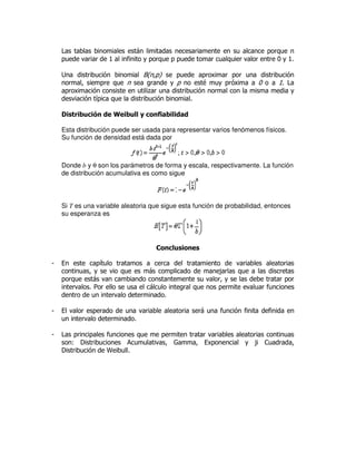 Las tablas binomiales están limitadas necesariamente en su alcance porque n
puede variar de 1 al infinito y porque p puede tomar cualquier valor entre 0 y 1.
Una distribución binomial B(n,p) se puede aproximar por una distribución
normal, siempre que n sea grande y p no esté muy próxima a 0 o a 1. La
aproximación consiste en utilizar una distribución normal con la misma media y
desviación típica que la distribución binomial.
Distribución de Weibull y confiabilidad
Esta distribución puede ser usada para representar varios fenómenos físicos.
Su función de densidad está dada por
Donde b y θ son los parámetros de forma y escala, respectivamente. La función
de distribución acumulativa es como sigue
Si T es una variable aleatoria que sigue esta función de probabilidad, entonces
su esperanza es
Conclusiones
- En este capítulo tratamos a cerca del tratamiento de variables aleatorias
continuas, y se vio que es más complicado de manejarlas que a las discretas
porque estás van cambiando constantemente su valor, y se las debe tratar por
intervalos. Por ello se usa el cálculo integral que nos permite evaluar funciones
dentro de un intervalo determinado.
- El valor esperado de una variable aleatoria será una función finita definida en
un intervalo determinado.
- Las principales funciones que me permiten tratar variables aleatorias continuas
son: Distribuciones Acumulativas, Gamma, Exponencial y ji Cuadrada,
Distribución de Weibull.
 