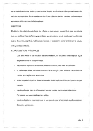 pág. 4
tiene conocimiento que en los primeros años de vida son fundamentales para el desarrollo
del niño, su capacidad de percepción, recepción es máxima, por ello los niños nodeben estar
expuestos al libre acceso de la tecnología.
OBJETIVOS
El objetivo de esta influencia hacia los infante es que saquen provechó de esta tecnología
que nos facilita en la enseñanza y aprendizaje que sirva como ayuda positiva para potencias
sus su desarrollo, cognitivo, Habilidades motrices, y psicoactivo como también en lo visual,
oído y sentido del tacto.
CARACTARISTICAS PRINCIPALES
- Que la los niños en las escuelas las computadoras, los celulares, data desplaye ayua
de gran manera en su aprendizaje
- hay muchas equipos que nosotros debemos conocer para estar actualizados
- la profesores deben de actualizarse con la tecnología para enseñar a sus alumnos
con las tecnologías mas avanzadas
- en los hogares los padres tienen enseñarles de los equipos niños para que no tengan
cuidado.
- Las tecnologías para el niño pueden ser una ventaja como desventajas como
Por eso de ser supervisado por un adulto.
- Los investigadores reconocen que el uso excesivo de la tecnología puede ocasionar
depresión y ansiedad.
 