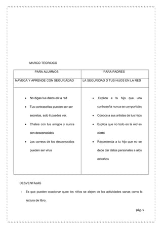 pág. 5
MARCO TEORIDCO
PARA ALUMNOS PARA PADRES
NAVEGA Y APRENDE CON SEGURIADAD LA SEGURIDAD D TUS HIJOS EN LA RED
 No digas tus datos en la red
 Tus contraseñas pueden ser ser
secretas, solo ti puedes ver.
 Chatea con tus amigos y nunca
con desconocidos
 Los correos de los desconocidos
pueden ser virus
 Explica a tu hijo que una
contraseña nunca se comportidas
 Conoce a sus artistas de tus hijos
 Explica que no todo en la red es
cierto
 Recomienda a tu hijo que no se
debe dar datos personales a alos
extraños
DESVENTAJAS
- Es que pueden ocacionar quee los niños se alejen de las actividades sanas como la
lectura de libro.
 