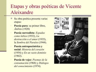 Etapas y obras poéticas de Vicente Aleixandre Su obra poética presenta varias etapas: Poesía pura : su primer libro, Ámbito (1928) Poesía surrealista : Espadas como labios (1932), La destrucción o el amor (1935), la Sombra del Paraíso (1944). Poesía antropocéntrica y social : Historia del corazón (1954) y En un vasto dominio (1962). Poesía de vejez : Poemas de la consumación (1968) y Diálogos del conocimiento (1974).