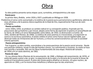 Obra
Su obra poética presenta varias etapas: pura, surrealista, antropocéntrica y de vejez
Poesía pura
Su primer libro, Ámbito, entre 1924 y 1927 y publicado en Málaga en 1928.
Predomina el verso corto asonantado y la estética de la poesía pura juanramoniana y guilleniana, además de
ecos ultraístas y de la poesía clásica española de la Edad de Oro, especialmente Fray Luis de León
y Góngora.
Poesía surrealista
entre 1928 y 1932, se produce un cambio radical en su concepción poética. Inspirado por los
precursores del surrealismo y por Freud, adopta como forma de expresión el poema en prosa(Pasión de
la Tierra, de 1935) y el verso libre(Espadas como labios, de 1932; La destrucción o el amor, de
1935, Sombra del Paraíso, de 1944). La estética de estos poemas es irracionalista, y la expresión se
acerca a la escritura automática. El poeta celebra el amor como fuerza natural ingobernable, que
destruye todas las limitaciones del ser humano, y critica los convencionalismos con que la sociedad
intenta apresarlo.
Poesía antropocéntrica
Tras la guerra, su obra cambia, acercándose a las preocupaciones de la poesía social reinante . Desde
una posición solidaria, recoje la vida del hombre común, sus sufrimientos e ilusiones. Su estilo se hace
más sencillo y accesible. Dos son los libros fundamentales de esta etapa: Historia del corazón,
de 1954 y En un vasto dominio, de 1962.
Poesía de vejez
En sus últimos libros (Poemas de la consumación, de 1968, y Diálogos del conocimiento, de 1974), el
estilo del poeta vuelve a dar un giro. La experiencia de la vejez y la cercanía de la muerte le llevan de
vuelta al irracionalismo juvenil. A estos dos títulos podria añadirse un tercero, «En gran noche», de
aparición en 1991, y en la misma línea metafísica y reflexiva que los dos anteriores.
 