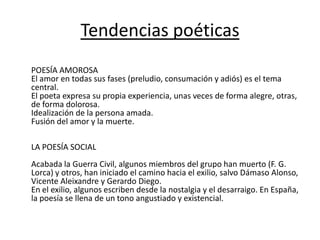 Tendencias poéticas
POESÍA AMOROSA
El amor en todas sus fases (preludio, consumación y adiós) es el tema
central.
El poeta expresa su propia experiencia, unas veces de forma alegre, otras,
de forma dolorosa.
Idealización de la persona amada.
Fusión del amor y la muerte.
LA POESÍA SOCIAL
Acabada la Guerra Civil, algunos miembros del grupo han muerto (F. G.
Lorca) y otros, han iniciado el camino hacia el exilio, salvo Dámaso Alonso,
Vicente Aleixandre y Gerardo Diego.
En el exilio, algunos escriben desde la nostalgia y el desarraigo. En España,
la poesía se llena de un tono angustiado y existencial.
 