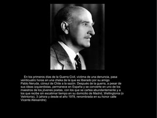 En los primeros días de la Guerra Civil, víctima de una denuncia, pasa
veinticuatro horas en una cheka de la que es liberado por su amigo
Pablo Neruda, cónsul de Chile a la sazón. Después de la guerra, a pesar de
sus ideas izquierdistas, permanece en España y se convierte en uno de los
maestros de los jóvenes poetas, con los que se cartea abundantemente y a
los que recibe sin escatimar tiempo en su domicilio de Madrid, Wellingtonia (o
Velintonia), 3 (ahora y desde el año 1978, renombrada en su honor calle
Vicente Aleixandre)
 