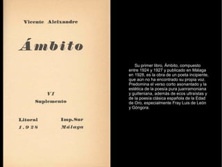 Su primer libro, Ámbito, compuesto
entre 1924 y 1927 y publicado en Málaga
en 1928, es la obra de un poeta incipiente,
que aún no ha encontrado su propia voz.
Predomina el verso corto asonantado y la
estética de la poesía pura juanramoniana
y guilleniana, además de ecos ultraístas y
de la poesía clásica española de la Edad
de Oro, especialmente Fray Luis de León
y Góngora.
 