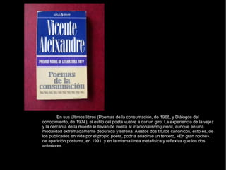 En sus últimos libros (Poemas de la consumación, de 1968, y Diálogos del
conocimiento, de 1974), el estilo del poeta vuelve a dar un giro. La experiencia de la vejez
y la cercanía de la muerte le llevan de vuelta al irracionalismo juvenil, aunque en una
modalidad extremadamente depurada y serena. A estos dos títulos canónicos, esto es, de
los publicados en vida por el propio poeta, podría añadirse un tercero, «En gran noche»,
de aparición póstuma, en 1991, y en la misma línea metafísica y reflexiva que los dos
anteriores.
 