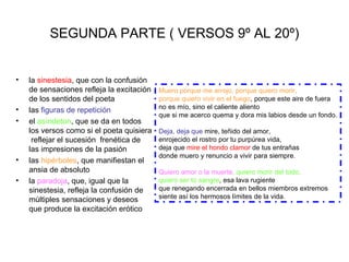 SEGUNDA PARTE ( VERSOS 9º AL 20º)


•   la sinestesia, que con la confusión
    de sensaciones refleja la excitación   Muero porque me arrojo, porque quiero morir,
    de los sentidos del poeta              porque quiero vivir en el fuego, porque este aire de fuera
•                                          no es mío, sino el caliente aliento
    las figuras de repetición
                                           que si me acerco quema y dora mis labios desde un fondo.
•   el asíndeton, que se da en todos
    los versos como si el poeta quisiera   Deja, deja que mire, teñido del amor,
     reflejar el sucesión frenética de     enrojecido el rostro por tu purpúrea vida,
    las impresiones de la pasión           deja que mire el hondo clamor de tus entrañas
                                           donde muero y renuncio a vivir para siempre.
•   las hipérboles, que manifiestan el
    ansia de absoluto                      Quiero amor o la muerte, quiero morir del todo,
•   la paradoja, que, igual que la         quiero ser tú sangre, esa lava rugiente
    sinestesia, refleja la confusión de    que renegando encerrada en bellos miembros extremos
    múltiples sensaciones y deseos         siente así los hermosos límites de la vida.
    que produce la excitación erótico
 