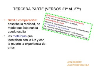 TERCERA PARTE (VERSOS 21º AL 27º)
                                  E s te
                                         b
                                 como eso en tus
                                          u
                                como n mar qu labios com
• Símil o comparación:                   e             e
                               es to l brillo de voló hech una lenta
                                                                        o
                                       da              u              o un
                              un cr vía unas n ala,                           espe espina,
  describe la realidad, de   luz o
                                     epita
                                            r de l    mano
                                                           s , un
                                                                                     jo,
                                     e            a lu              re
  modo que ésta nunca       pero spada mo z vengad pasar de
                                   que n            r              o                 t u c ru
                                            unca tal que so ra,                               jiente
  queda oculta                                     podr á
                                                          des t r
                                                                  br e m
                                                                  uir la
                                                                          i c ue
                                                                                 llo am
                                                                                                     pelo,
                                                                         unida            enaz
                                                                                                 a,
• las metáforas que                                                               d de
                                                                                         este
                                                                                                 m und
                                                                                                       o.
  identifican con la luz y con
  la muerte la experiencia de
  amar



                                                                    JON IRIARTE
                                                                    JULEN ODRIOZOLA
 