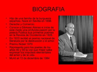 BIOGRAFIA
•   Hijo de una familia de la burguesía
    española. Nace en Sevilla en 1898.
•   Derecho y Comercio.
•   Conoce a Dámaso Alonso e inicia de
    este modo una profunda pasión por la
    poesía Publica sus primeros poemas
    en la Revista de Occidente en 1926.
•   En 1933 recibió el premio nacional de
    literatura por la destrucción o el amor.
•   Premio Nobel 1978
•   Representa para los poetas de los
    años 40 y 50 la voz que mejor sabe
    expresar los impulsos elementales
    del amor y de la vida.
•   Murió el 13 de diciembre de 1984
 