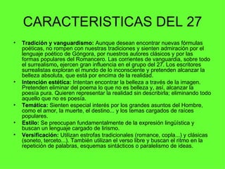 CARACTERISTICAS DEL 27
•   Tradición y vanguardismo: Aunque desean encontrar nuevas fórmulas
    poéticas, no rompen con nuestras tradiciones y sienten admiración por el
    lenguaje poético de Góngora, por nuestros autores clásicos y por las
    formas populares del Romancero. Las corrientes de vanguardia, sobre todo
    el surrealismo, ejercen gran influencia en el grupo del 27. Los escritores
    surrealistas exploran el mundo de lo inconsciente y pretenden alcanzar la
    belleza absoluta, que está por encima de la realidad.
•   Intención estética: Intentan encontrar la belleza a través de la imagen.
    Pretenden eliminar del poema lo que no es belleza y, así, alcanzar la
    poesía pura. Quieren representar la realidad sin describirla; eliminando todo
    aquello que no es poesía.
•   Temática: Sienten especial interés por los grandes asuntos del Hombre,
    como el amor, la muerte, el destino... y los temas cargados de raíces
    populares.
•   Estilo: Se preocupan fundamentalmente de la expresión lingüística y
    buscan un lenguaje cargado de lirismo.
•   Versificación: Utilizan estrofas tradicionales (romance, copla...) y clásicas
    (soneto, terceto...). También utilizan el verso libre y buscan el ritmo en la
    repetición de palabras, esquemas sintácticos o paralelismo de ideas.
 
