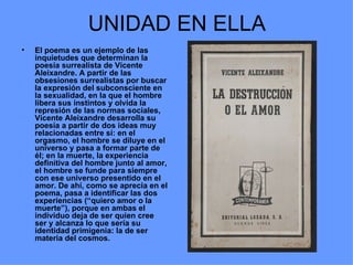 UNIDAD EN ELLA
•   El poema es un ejemplo de las
    inquietudes que determinan la
    poesía surrealista de Vicente
    Aleixandre. A partir de las
    obsesiones surrealistas por buscar
    la expresión del subconsciente en
    la sexualidad, en la que el hombre
    libera sus instintos y olvida la
    represión de las normas sociales,
    Vicente Aleixandre desarrolla su
    poesía a partir de dos ideas muy
    relacionadas entre sí: en el
    orgasmo, el hombre se diluye en el
    universo y pasa a formar parte de
    él; en la muerte, la experiencia
    definitiva del hombre junto al amor,
    el hombre se funde para siempre
    con ese universo presentido en el
    amor. De ahí, como se aprecia en el
    poema, pasa a identificar las dos
    experiencias (“quiero amor o la
    muerte”), porque en ambas el
    individuo deja de ser quien cree
    ser y alcanza lo que sería su
    identidad primigenia: la de ser
    materia del cosmos.
 