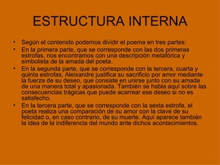 ESTRUCTURA INTERNA
•   Según el contenido podemos dividir el poema en tres partes:
•   En la primera parte, que se corresponde con las dos primeras
    estrofas, nos encontramos con una descripción metafórica y
    simbolista de la amada del poeta.
•   En la segunda parte, que se corresponde con la tercera, cuarta y
    quinta estrofas, Aleixandre justifica su sacrificio por amor mediante
    la fuerza de su deseo, que consiste en unirse junto con su amada
    de una manera total y apasionada. También se habla aquí sobre las
    consecuencias trágicas que puede acarrear ese deseo si no es
    satisfecho.
•   En la tercera parte, que se corresponde con la sexta estrofa, el
    poeta realiza una comparación de su amor con la clave de su
    felicidad o, en caso contrario, de su muerte. Aquí aparece también
    la idea de la indiferencia del mundo ante dichos acontecimientos.
 