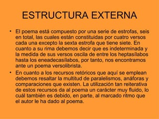 ESTRUCTURA EXTERNA
• El poema está compuesto por una serie de estrofas, seis
  en total, las cuales están constituidas por cuatro versos
  cada una excepto la sexta estrofa que tiene siete. En
  cuanto a su rima debemos decir que es indeterminada y
  la medida de sus versos oscila de entre los heptasílabos
  hasta los eneadecasílabos, por tanto, nos encontramos
  ante un poema versolibrista.
• En cuanto a los recursos retóricos que aquí se emplean
  debemos resaltar la multitud de paralelismos, anáforas y
  comparaciones que existen. La utilización tan reiterativa
  de estos recursos da al poema un carácter muy fluido, lo
  cuál también es debido, en parte, al marcado ritmo que
  el autor le ha dado al poema.
 