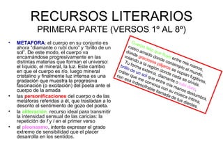 RECURSOS LITERARIOS
             PRIMERA PARTE (VERSOS 1º AL 8º)
•   METAFORA: el cuerpo en su conjunto es                      C ue
    ahora “diamante o rubí duro” y “brillo de un            r os r po f e
                                                                tr         l
    sol”. De este modo, el cuerpo va                      don o ama iz que
                                                                d                    f
    encarnándose progresivamente en las                 vola e gra do don luye e
                                                               n       cio         d        nt
    distintas materias que forman el universo:           Tu do a la sos p e cont re mis
    el líquido, el mineral, la luz. Este cambio       brill forma regió ájaros emplo mano
                                                           o
    en que el cuerpo es río, luego mineral           crá de un extern n dond se cop el mun s,
                                                        t er
    cristalino y finalmente luz intensa es una      con       que sol q a, diam e nad ian fu do,
                                                        es a       m        ue          an      as       giti
    gradación que muestra la progresiva                        inde e conv entre m te o ru e olvid vos,
                                                                    scif      o                    b       a
    fascinación (o excitación) del poeta ante el                         rab ca con is man í duro .
                                                                             le ll
    cuerpo de la amada                                                            am su mú os des ,
                                                                                       ada       s       lu
•   las personificaciones del cuerpo o de las                                              de ica ín mbra
                                                                                              t us     t      ,
    metáforas referidas a él, que trasladan a lo                                                   dien ima,
    descrito el sentimiento de gozo del poeta.                                                         t es .
•   la aliteración, recurso ideal para transmitir
    la intensidad sensual de las caricias: la
    repetición de f y l en el primer verso
•   el pleonasmo, intenta expresar el grado
    extremo de sensibilidad que el placer
    desarrolla en los sentidos.
 