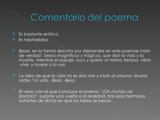 Es bastante erótico. Es heptasílabo Besar, en la forma descrita por Aleixandre en este poemas morir de verdad :  besos magníficos y trágicos, que dan la vida y la muerte, mientras el paisaje, loco y quieto al mismo tiempo, vibra -vive- y muere a la vez. La idea de que la vida no es sino vivir y morir al unísono:  Muere, sorbe / la vida. -Besa. -Beso. El verso con el que concluye el poema  -"¡Oh mundo así dorado!"-  supone una vuelta a la realidad, tras esos hermosos instantes de dicha en que los labios se besan. 