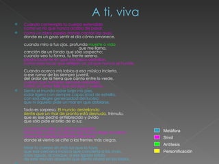 A ti, viva Cuando contemplo tu cuerpo extendido como un río que nunca acaba de pasar,  como un claro espejo donde cantan las aves, donde es un gozo sentir el día cómo amanece. cuando miro a tus ojos, profunda  muerte o vida                                                   que me llama, canción de un fondo que sólo sospecho; cuando veo tu forma, tu frente serena, piedra luciente en que mis besos destellan, como esas rocas que reflejan un sol que nunca se hunde. Cuando acerco mis labios a esa música incierta, a ese rumor de los siempre juvenil, del ardor de la tierra que canta entre lo verde, cuerpo que húmedo siempre resbalaría como un amor feliz que escapa y vuelve... Siento el mundo rodar bajo mis pies, rodar ligero con siempre capacidad de estrella, con esa alegre generosidad del lucero que ni siquiera pide un mar en que doblarse. Todo es sorpresa.  El mundo destellando siente que un mar de pronto está desnudo , trémulo, que es ese pecho enfebrecido y ávido que sólo pide el brillo de Ia luz. La creación riela. La dicha sosegada transcurre como un placer que nunca llega al colmo, como esa rápida ascensión del amor donde el viento se ciñe a las frentes más ciegas. Mirar tu cuerpo sin más luz que la tuya, que esa cercana música que concierta a las aves, a las aguas, al bosque, a ese ligado latido de este mundo absoluto que siento ahora en los labios.   Símil Metáfora Antítesis Personificación 