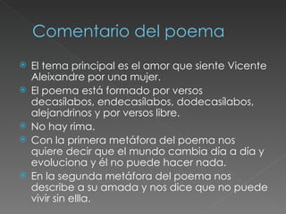 Comentario del poema El tema principal es el amor que siente Vicente Aleixandre por una mujer.  El poema está formado por versos decasílabos, endecasílabos, dodecasílabos, alejandrinos y por versos libre.  No hay rima.  Con la primera metáfora del poema nos quiere decir que el mundo cambia día a día y evoluciona y él no puede hacer nada.  En la segunda metáfora del poema nos describe a su amada y nos dice que no puede vivir sin ellla. 