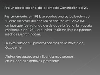 Fue un poeta español de la llamada Generación del 27. Póstumamente, en 1985, se publica una actualización de su obra en prosa del año 58, Los encuentros , sobre los amigos que fue tratando desde aquella fecha, la mayoría escritores. Y en 1991, se publica un último libro de poemas inéditos,  En gran noche . En 1926 Publica sus primeros poemas en la Revista de Occidente Aleixandre supuso una influencia muy grande en los  poetas españoles  posteriores 