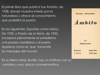 El primer libro que publicó fue Ámbito, de 1928, donde muestra interés por la  naturaleza y ofrece el conocimiento que posibilita la pasión.  En los siguientes, Espadas como labios,  De 1932, y Pasión de la tierra, de 1935, incorpora plenamente el surrealismo  a la poesía castellana y el poeta  Aparece como el  que  transmite  los mensajes del mundo. En su tierra natal, Sevilla, hay un instituto con su nombre y una  placa conmemorativa 