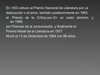 En 1933 obtuvo el Premio Nacional de Literatura por La  destrucción o el amor, también posteriormente en 1963  el  Premio de la Crítica por  En un vasto dominio , y en 1969,  por  Poemas de la consumación , y finalmente el  Premio Nobel de la Literatura en 1977 Murió el 13 de Diciembre de 1984 con 86 años. 