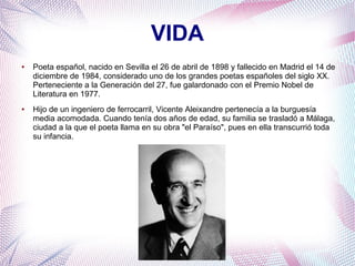VIDA
● Poeta español, nacido en Sevilla el 26 de abril de 1898 y fallecido en Madrid el 14 de
diciembre de 1984, considerado uno de los grandes poetas españoles del siglo XX.
Perteneciente a la Generación del 27, fue galardonado con el Premio Nobel de
Literatura en 1977.
● Hijo de un ingeniero de ferrocarril, Vicente Aleixandre pertenecía a la burguesía
media acomodada. Cuando tenía dos años de edad, su familia se trasladó a Málaga,
ciudad a la que el poeta llama en su obra "el Paraíso", pues en ella transcurrió toda
su infancia.
 