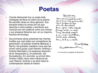 Poetas
● Vicente Aleixandre fue un poeta total,
entregado de lleno al cultivo de la poesía.
No escribió obras en otros géneros. Sus
escasos textos en prosa (en los que
describe a otros poetas y escritores que
conoció) son tan poéticos como sus versos;
y sus ensayos literarios son, en su mayoría,
escritos de encargo.
● Sus primeras obras presentan las mismas
huellas que casi todos sus compañeros de
generación: el pasado reciente (Bécquer y
Darío), los grandes maestros vivos que les
sirven como guías (Juan Ramón Jiménez y
Antonio Machado) y la poderosa atracción
de la Vanguardia (y, en particular, del
Surrealismo). En concreto, su primer libro,
Ámbito (1928), tiene clara influencia de
Juan Ramón Jiménez y se abre hacia la
contemplación desde el interior.
Un manuscrito autógrafo de Aleixandre
 