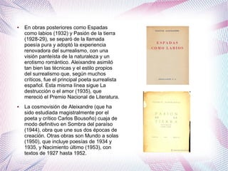 ● En obras posteriores como Espadas
como labios (1932) y Pasión de la tierra
(1928-29), se separó de la llamada
poesía pura y adoptó la experiencia
renovadora del surrealismo, con una
visión panteísta de la naturaleza y un
erotismo romántico. Aleixandre asimiló
tan bien las técnicas y el estilo propios
del surrealismo que, según muchos
críticos, fue el principal poeta surrealista
español. Esta misma línea sigue La
destrucción o el amor (1935), que
mereció el Premio Nacional de Literatura.
● La cosmovisión de Aleixandre (que ha
sido estudiada magistralmente por el
poeta y crítico Carlos Bousoño) cuaja de
modo definitivo en Sombra del paraíso
(1944), obra que une sus dos épocas de
creación. Otras obras son Mundo a solas
(1950), que incluye poesías de 1934 y
1935, y Nacimiento último (1953), con
textos de 1927 hasta 1952.
 