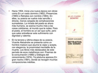 ● Hacia 1954, inicia una nueva época con obras
como En un vasto dominio (1962), Presencias
(1965) o Retratos con nombre (1965). En
ellas, su poesía se vuelve más sencilla y
directa, menos cargada de complicaciones
surrealistas. La mirada del poeta es ahora
más humana, se acerca mucho más a las
cosas cotidianas, al mundo que le rodea. Para
el poeta, el hombre es un ser que sufre, pero
que sabe sobrellevar este sufrimiento con
dignidad y valentía.
● En la tercera y última etapa de su poesía,
Vicente Aleixandre se presenta como un
hombre maduro que asume la vejez y acepta,
con elegancia, la proximidad inevitable de la
muerte. Los libros más destacados de este
período de ecos metafísicos son: Poemas de
la consumación (1968) y Diálogos del
conocimiento (1974). Ya póstuma aparece En
gran noche (1991), donde se recogen muchas
composiciones inéditas.
 