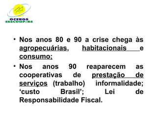 • Nos anos 80 e 90 a crise chega às
  agropecuárias,     habitacionais  e
  consumo;
• Nos anos 90 reaparecem as
  cooperativas   de    prestação   de
  serviços (trabalho) informalidade;
  ‘custo      Brasil’;      Lei    de
  Responsabilidade Fiscal.
 